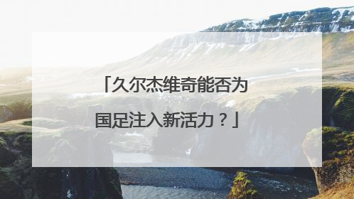 久尔杰维奇能否为国足注入新活力？