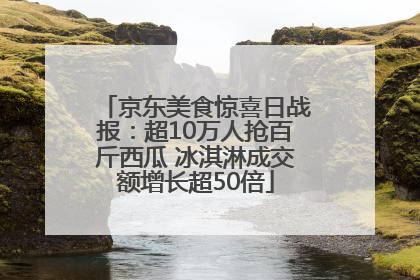 京东美食惊喜日战报：超10万人抢百斤西瓜 冰淇淋成交额增长超50倍