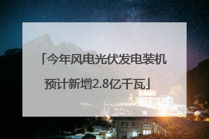 今年风电光伏发电装机预计新增2.8亿千瓦