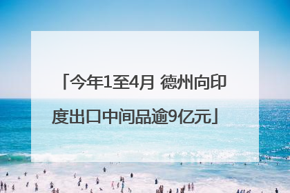 今年1至4月 德州向印度出口中间品逾9亿元