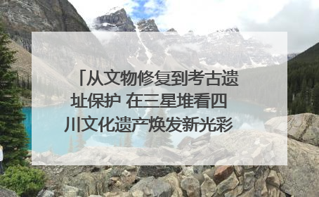 从文物修复到考古遗址保护 在三星堆看四川文化遗产焕发新光彩｜您牵挂的四川