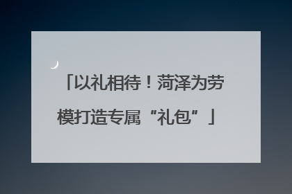 以礼相待！菏泽为劳模打造专属“礼包”