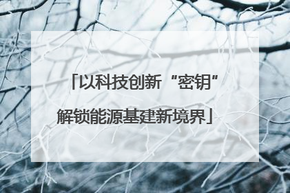 以科技创新“密钥”解锁能源基建新境界