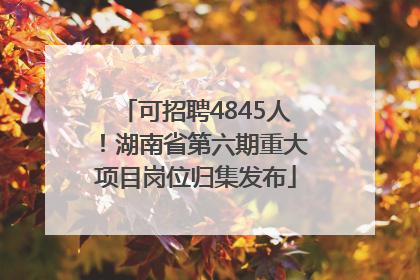 可招聘4845人!湖南省第六期重大项目岗位归集发布