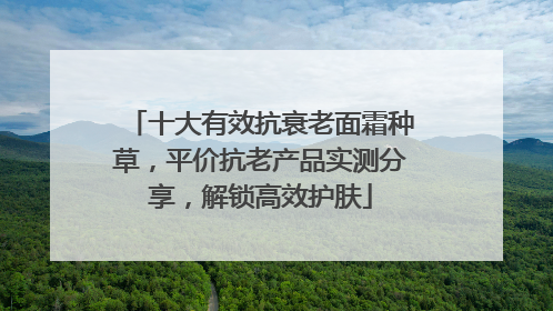 十大有效抗衰老面霜种草，平价抗老产品实测分享，解锁高效护肤