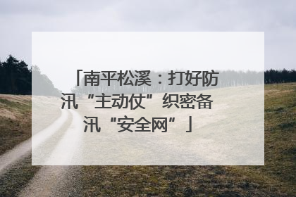 南平松溪：打好防汛“主动仗”织密备汛“安全网”