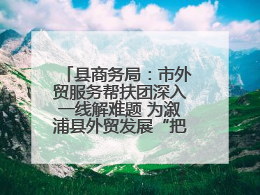 县商务局：市外贸服务帮扶团深入一线解难题 为溆浦县外贸发展“把脉问诊”