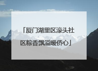 厦门湖里区濠头社区粽香飘溢暖侨心