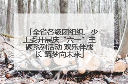 全省各级团组织、少工委开展庆“六一”主题系列活动 欢乐伴成长 筑梦向未来