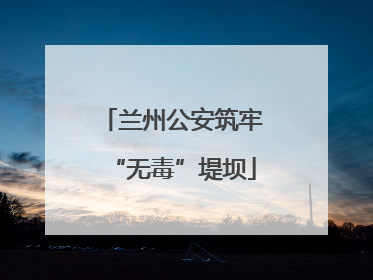 兰州公安筑牢“无毒”堤坝