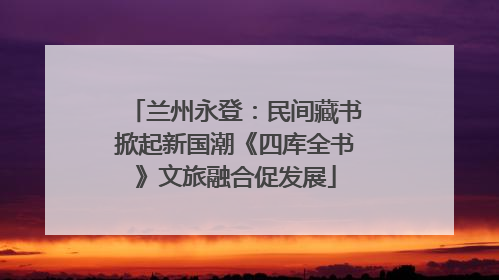 兰州永登：民间藏书掀起新国潮《四库全书》文旅融合促发展