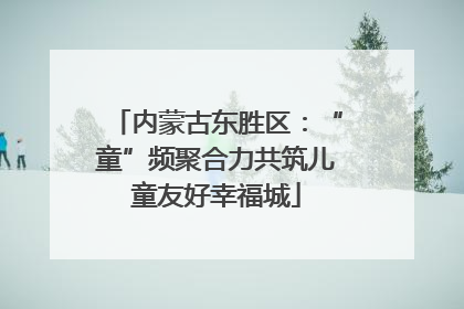 内蒙古东胜区：“童”频聚合力共筑儿童友好幸福城