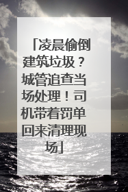 凌晨偷倒建筑垃圾？城管追查当场处理！司机带着罚单回来清理现场
