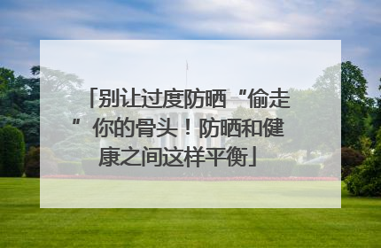 别让过度防晒“偷走”你的骨头！防晒和健康之间这样平衡