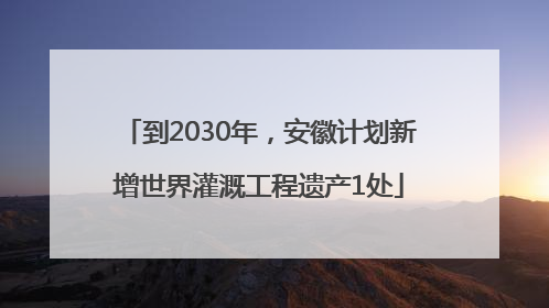 到2030年，安徽计划新增世界灌溉工程遗产1处