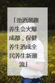 劲酒潮趣养生会火爆成都，保健养生酒成全民养生新潮流