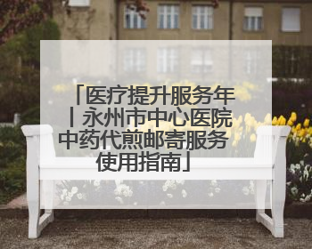 医疗提升服务年丨永州市中心医院中药代煎邮寄服务使用指南
