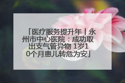 医疗服务提升年丨永州市中心医院：成功取出支气管异物 1岁10个月患儿转危为安