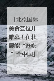 北京国际美食荟拉开帷幕！在北展能“逛吃”全中国