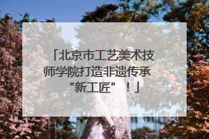 北京市工艺美术技师学院打造非遗传承“新工匠”！