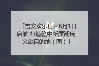 吉安欢乐世界6月1日启航 打造赣中新质潮玩文旅目的地（图）
