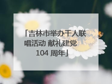吉林市举办千人联唱活动 献礼建党 104 周年