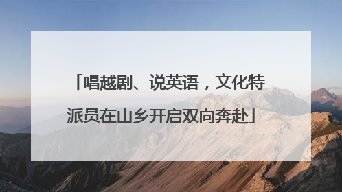 唱越剧、说英语，文化特派员在山乡开启双向奔赴
