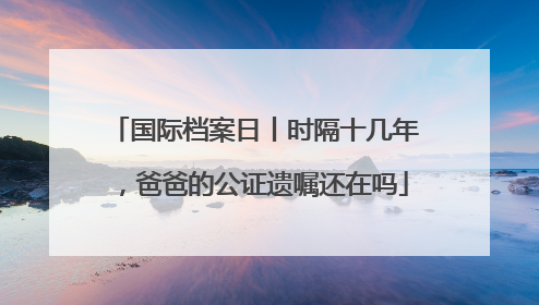国际档案日丨时隔十几年，爸爸的公证遗嘱还在吗