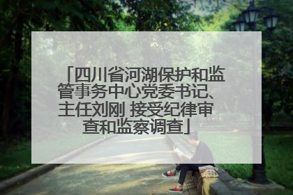 四川省河湖保护和监管事务中心党委书记、主任刘刚 接受纪律审查和监察调查