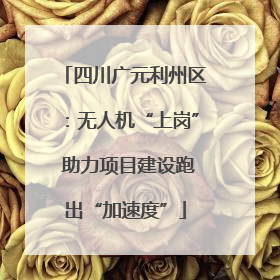 四川广元利州区：无人机“上岗” 助力项目建设跑出“加速度”
