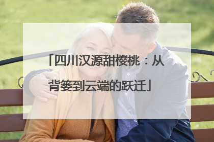 四川汉源甜樱桃：从背篓到云端的跃迁