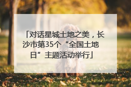 对话星城土地之美，长沙市第35个“全国土地日”主题活动举行