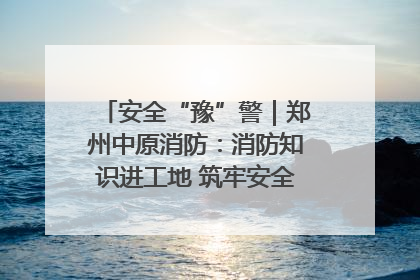 安全“豫”警｜郑州中原消防：消防知识进工地 筑牢安全“防火墙”