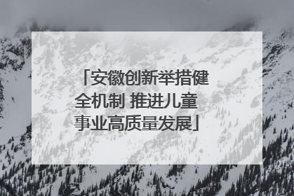 安徽创新举措健全机制 推进儿童事业高质量发展