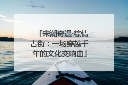 宋潮奇遇·粽情古街：一场穿越千年的文化交响曲