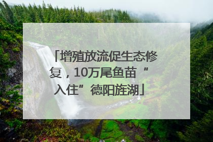 增殖放流促生态修复，10万尾鱼苗“入住”德阳旌湖