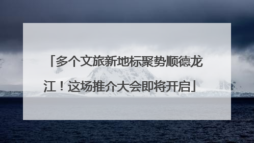 多个文旅新地标聚势顺德龙江！这场推介大会即将开启