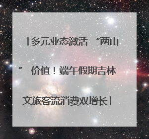 多元业态激活 “两山” 价值！端午假期吉林文旅客流消费双增长