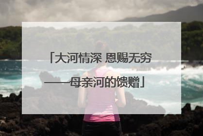 大河情深 恩赐无穷——母亲河的馈赠