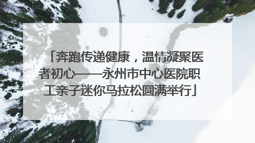 奔跑传递健康，温情凝聚医者初心——永州市中心医院职工亲子迷你马拉松圆满举行
