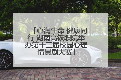 心润生命 健康同行 湖南高铁职院举办第十三届校园心理情景剧大赛