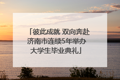 彼此成就 双向奔赴 济南市连续5年举办大学生毕业典礼