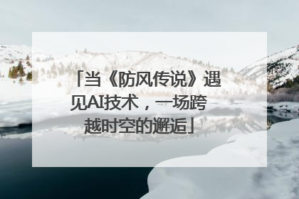当《防风传说》遇见AI技术，一场跨越时空的邂逅