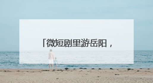 微短剧里游岳阳，文旅短剧《我和龙女有个约会》上线