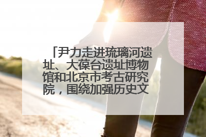 尹力走进琉璃河遗址、大葆台遗址博物馆和北京市考古研究院，围绕加强历史文化名城保护调研