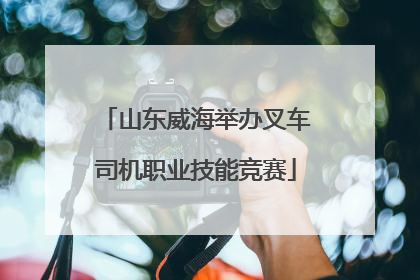 山东威海举办叉车司机职业技能竞赛