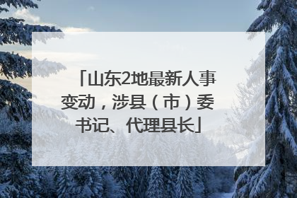 山东2地最新人事变动，涉县（市）委书记、代理县长