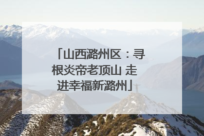 山西潞州区：寻根炎帝老顶山 走进幸福新潞州