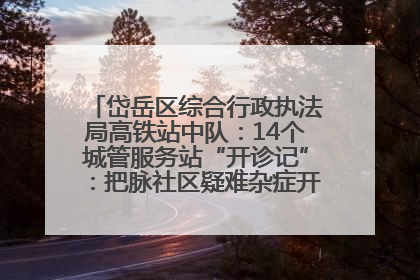 岱岳区综合行政执法局高铁站中队：14个城管服务站“开诊记”：把脉社区疑难杂症开出治理良方