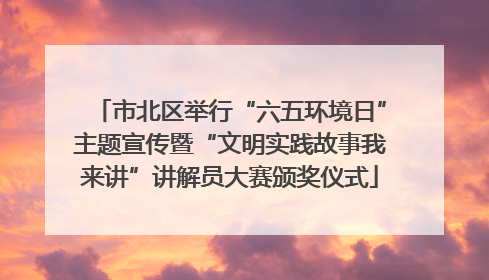 市北区举行“六五环境日”主题宣传暨“文明实践故事我来讲”讲解员大赛颁奖仪式